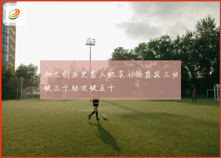 加兰创历史首人纪录七场首发三分破三十助攻破五十