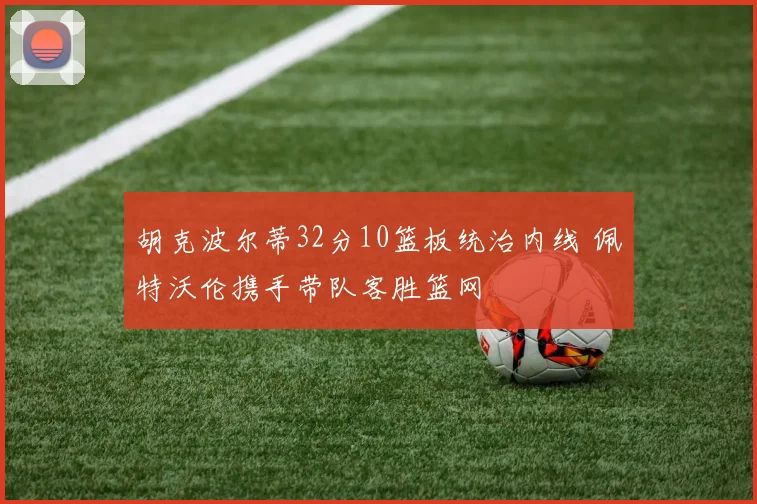 胡克波尔蒂32分10篮板统治内线 佩特沃伦携手带队客胜篮网