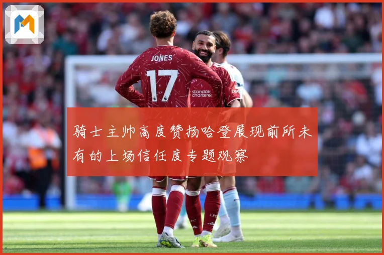 骑士主帅高度赞扬哈登展现前所未有的上场信任度专题观察