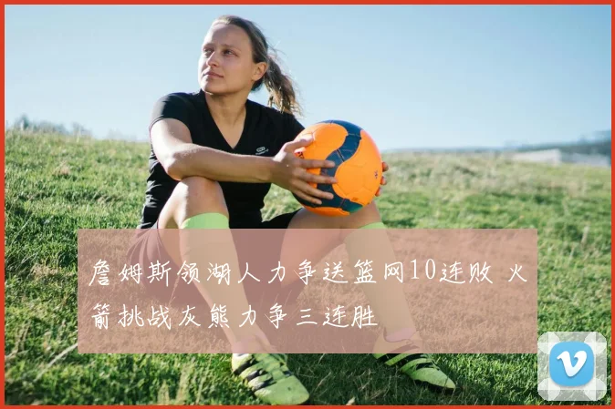 詹姆斯领湖人力争送篮网10连败 火箭挑战灰熊力争三连胜