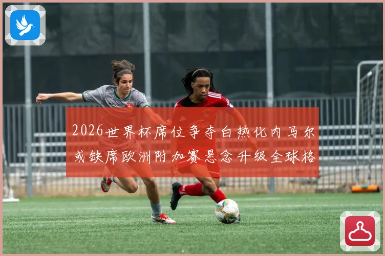 2026世界杯席位争夺白热化内马尔或缺席欧洲附加赛悬念升级全球格局生变