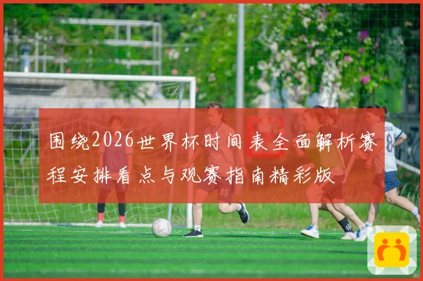 围绕2026世界杯时间表全面解析赛程安排看点与观赛指南精彩版