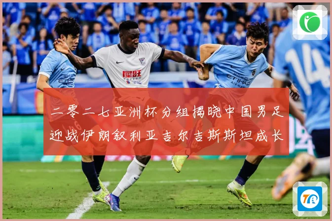 二零二七亚洲杯分组揭晓中国男足迎战伊朗叙利亚吉尔吉斯斯坦成长观察