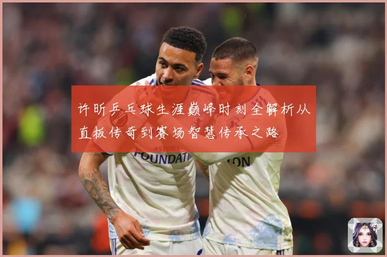 许昕乒乓球生涯巅峰时刻全解析从直板传奇到赛场智慧传承之路