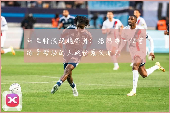 杜兰特谈超越乔丹：感恩每一位曾给予帮助的人这份意义非凡