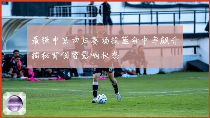 最强申京回归赛场投篮命中率飙升揭秘背伤曾影响状态