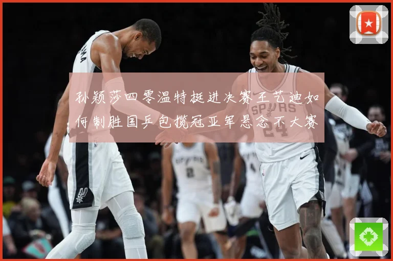 孙颖莎四零温特挺进决赛王艺迪如何制胜国乒包揽冠亚军悬念不大赛场解读