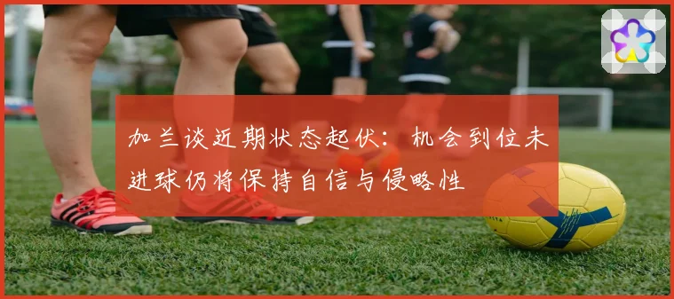 加兰谈近期状态起伏：机会到位未进球仍将保持自信与侵略性