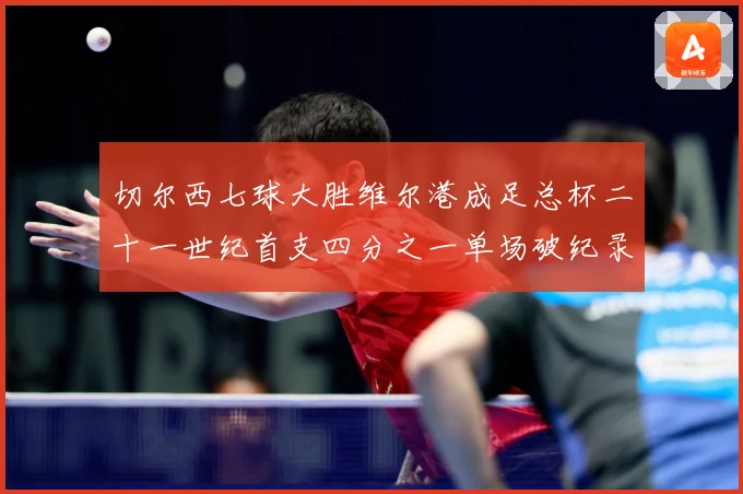 切尔西七球大胜维尔港成足总杯二十一世纪首支四分之一单场破纪录球队