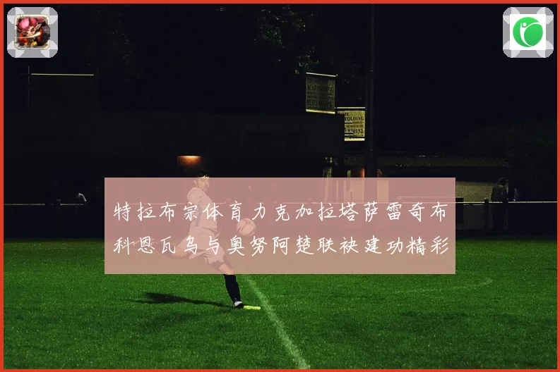 特拉布宗体育力克加拉塔萨雷奇布科恩瓦乌与奥努阿楚联袂建功精彩