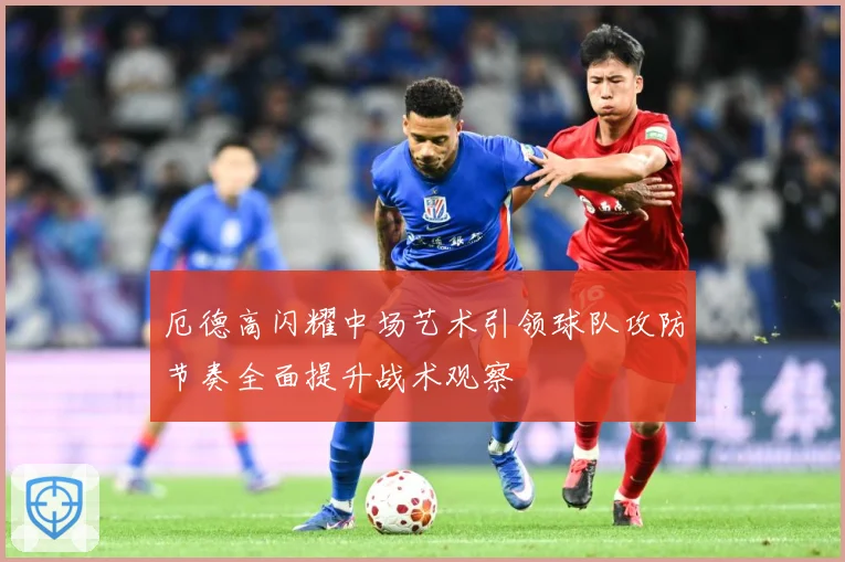 厄德高闪耀中场艺术引领球队攻防节奏全面提升战术观察