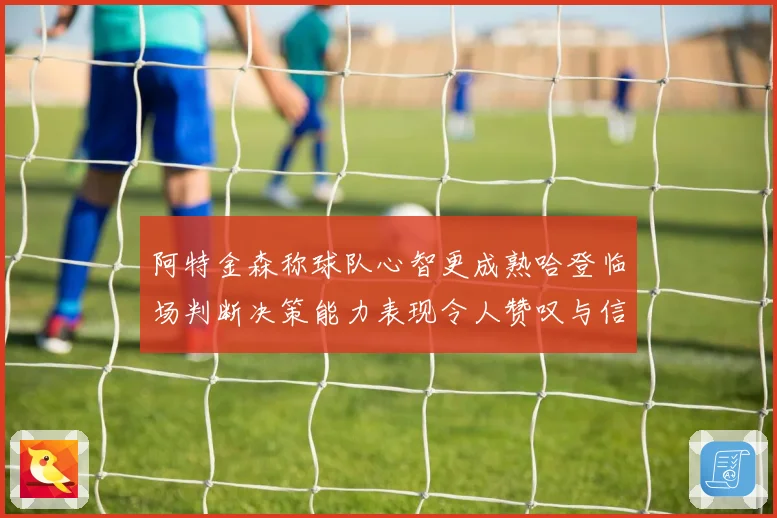 阿特金森称球队心智更成熟哈登临场判断决策能力表现令人赞叹与信赖