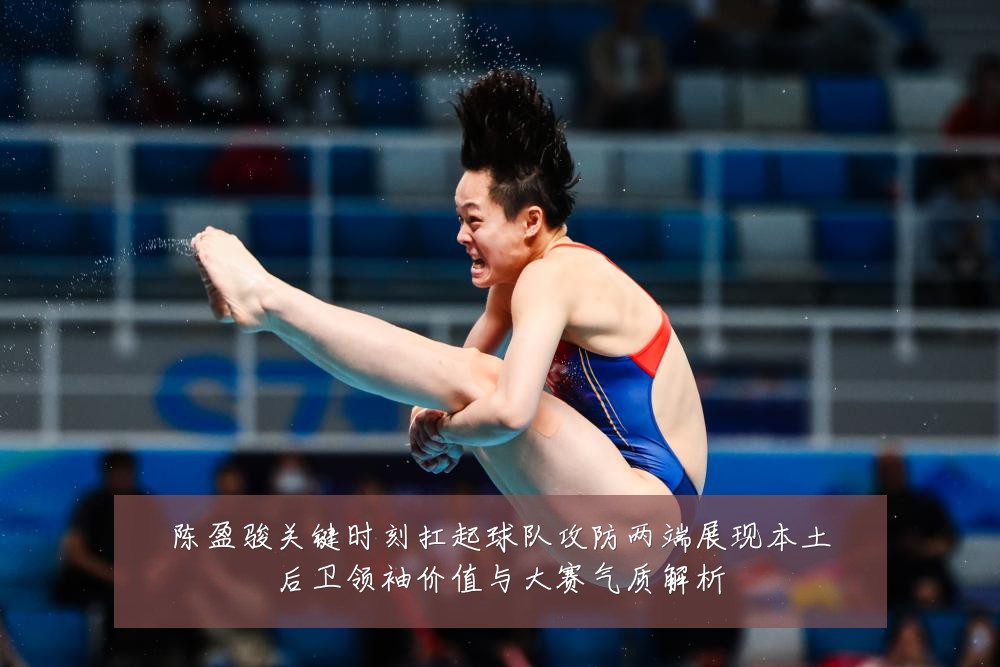 陈盈骏关键时刻扛起球队攻防两端展现本土后卫领袖价值与大赛气质解析